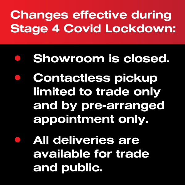 Changes effective during Stage 4 Covid Lockdown:<br />• Showroom is closed.<br />• Contactless pickup limited to trade only and by pre-arranged appointment only.<br />• All deliveries are available for trade and public. Changes effective during Stage 4 Covid Lockdown:<br />• Showroom is closed.<br />• Contactless pickup limited to trade only and by pre-arranged appointment only.<br />• All deliveries are available for trade and public.